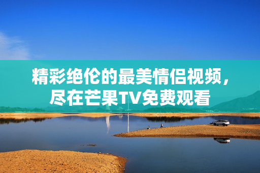 精彩绝伦的最美情侣视频，尽在芒果TV免费观看