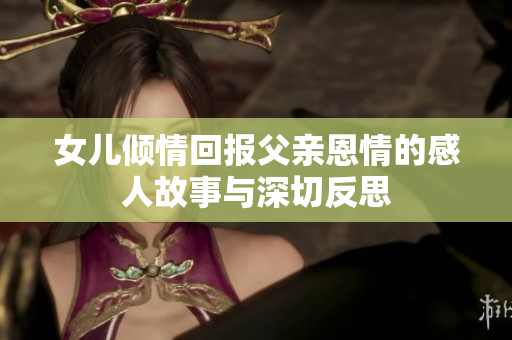 女儿倾情回报父亲恩情的感人故事与深切反思