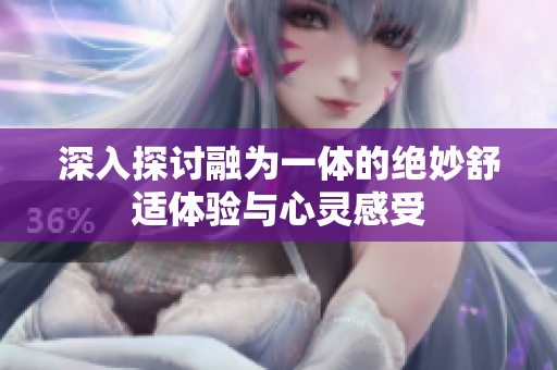 深入探讨融为一体的绝妙舒适体验与心灵感受