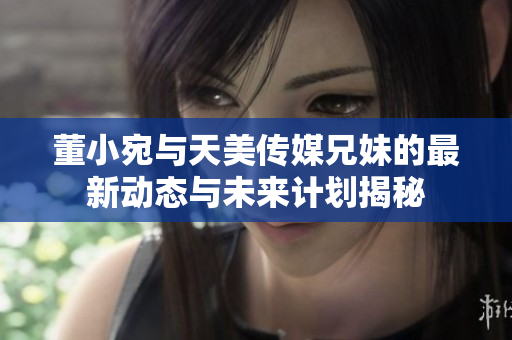 董小宛与天美传媒兄妹的最新动态与未来计划揭秘