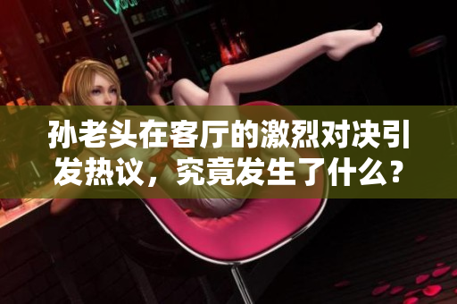 孙老头在客厅的激烈对决引发热议，究竟发生了什么？