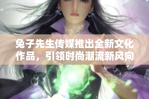 兔子先生传媒推出全新文化作品，引领时尚潮流新风向