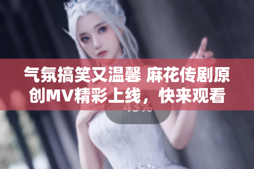 气氛搞笑又温馨 麻花传剧原创MV精彩上线，快来观看吧