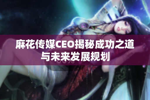 麻花传媒CEO揭秘成功之道与未来发展规划