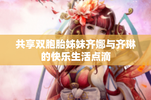 共享双胞胎姊妹齐娜与齐琳的快乐生活点滴