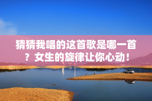 猜猜我唱的这首歌是哪一首？女生的旋律让你心动！