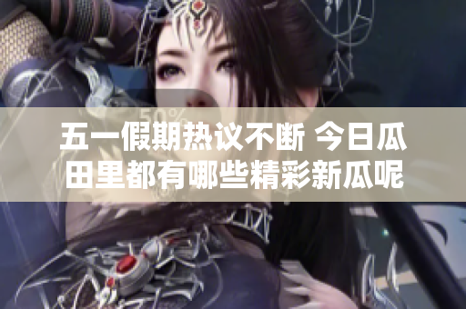 五一假期热议不断 今日瓜田里都有哪些精彩新瓜呢