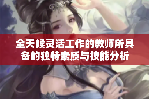 全天候灵活工作的教师所具备的独特素质与技能分析