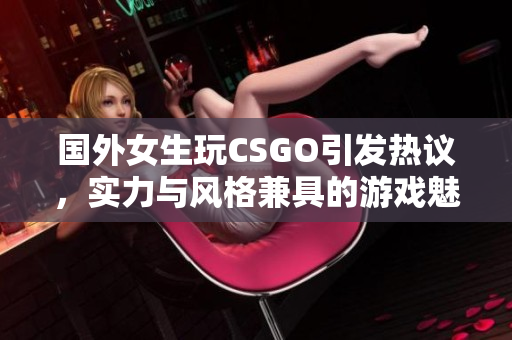 国外女生玩CSGO引发热议，实力与风格兼具的游戏魅力
