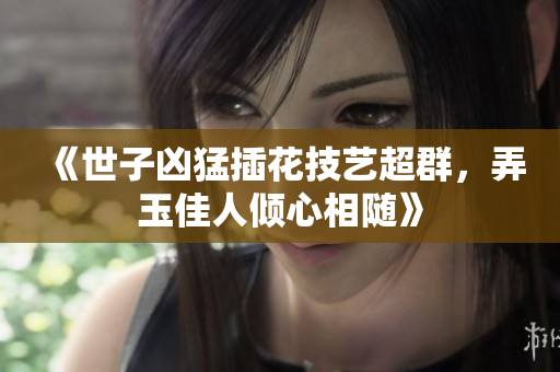 《世子凶猛插花技艺超群，弄玉佳人倾心相随》