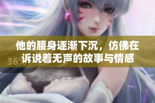 他的腰身逐渐下沉，仿佛在诉说着无声的故事与情感