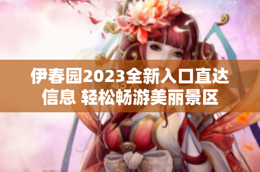 伊春园2023全新入口直达信息 轻松畅游美丽景区