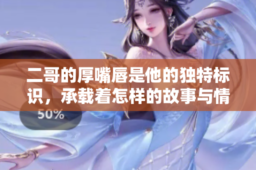 二哥的厚嘴唇是他的独特标识，承载着怎样的故事与情感