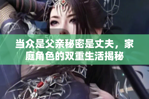 当众是父亲秘密是丈夫，家庭角色的双重生活揭秘