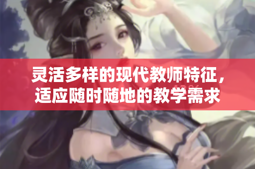 灵活多样的现代教师特征，适应随时随地的教学需求