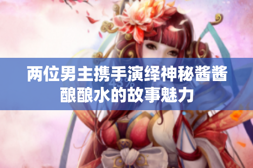 两位男主携手演绎神秘酱酱酿酿水的故事魅力