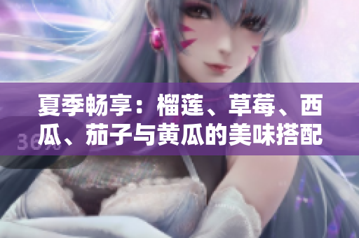 夏季畅享：榴莲、草莓、西瓜、茄子与黄瓜的美味搭配探秘
