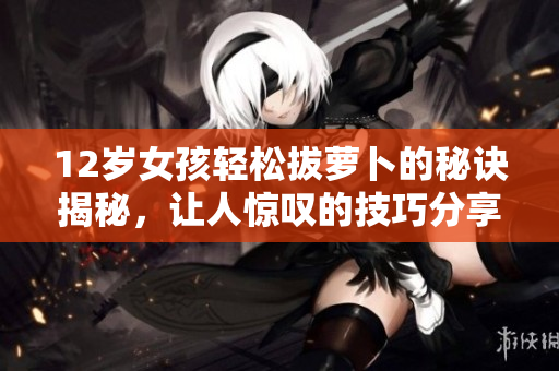 12岁女孩轻松拔萝卜的秘诀揭秘，让人惊叹的技巧分享
