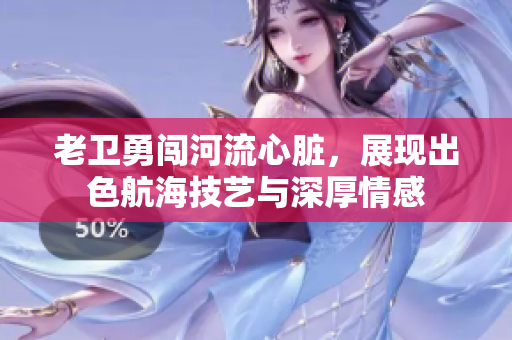 老卫勇闯河流心脏，展现出色航海技艺与深厚情感