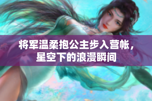 将军温柔抱公主步入营帐，星空下的浪漫瞬间