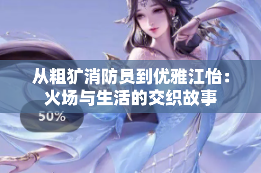 从粗犷消防员到优雅江怡：火场与生活的交织故事