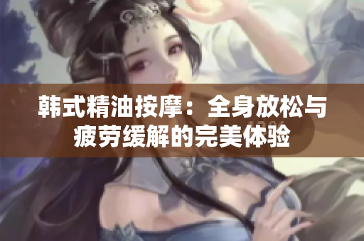 韩式精油按摩：全身放松与疲劳缓解的完美体验