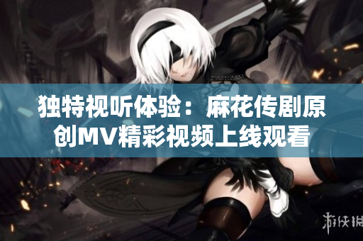 独特视听体验：麻花传剧原创MV精彩视频上线观看
