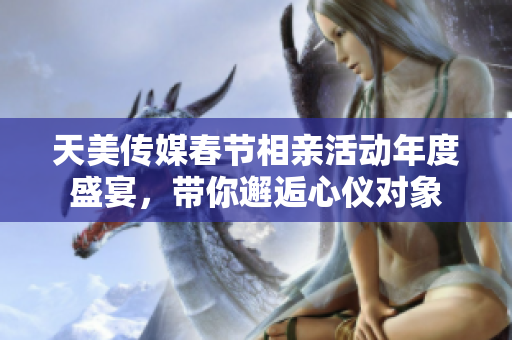 天美传媒春节相亲活动年度盛宴，带你邂逅心仪对象