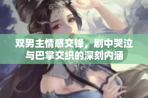 双男主情感交锋，剧中哭泣与巴掌交织的深刻内涵