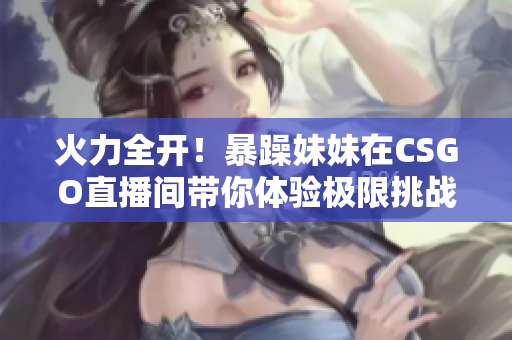 火力全开！暴躁妹妹在CSGO直播间带你体验极限挑战