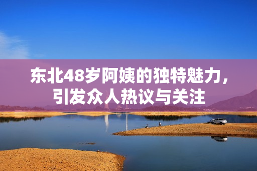东北48岁阿姨的独特魅力，引发众人热议与关注