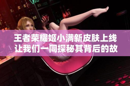 王者荣耀姬小满新皮肤上线 让我们一同探秘其背后的故事与魅力