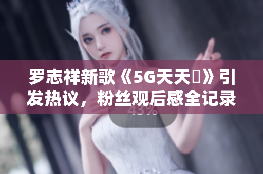 罗志祥新歌《5G天天奭》引发热议，粉丝观后感全记录