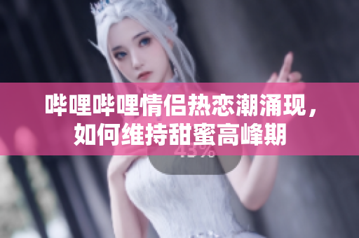 哔哩哔哩情侣热恋潮涌现，如何维持甜蜜高峰期