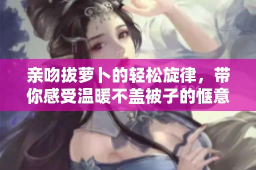 亲吻拔萝卜的轻松旋律，带你感受温暖不盖被子的惬意时光