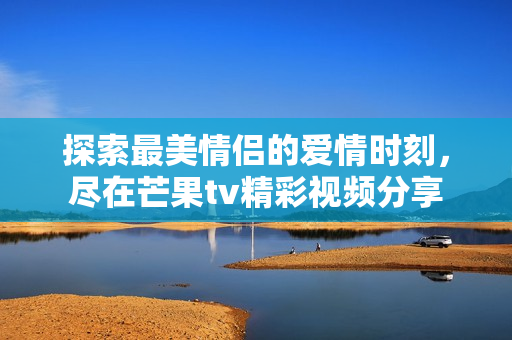 探索最美情侣的爱情时刻，尽在芒果tv精彩视频分享
