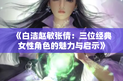 《白洁赵敏张倩：三位经典女性角色的魅力与启示》
