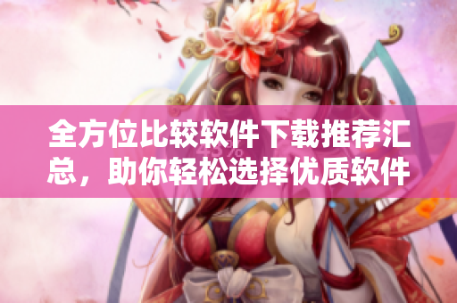 全方位比较软件下载推荐汇总，助你轻松选择优质软件