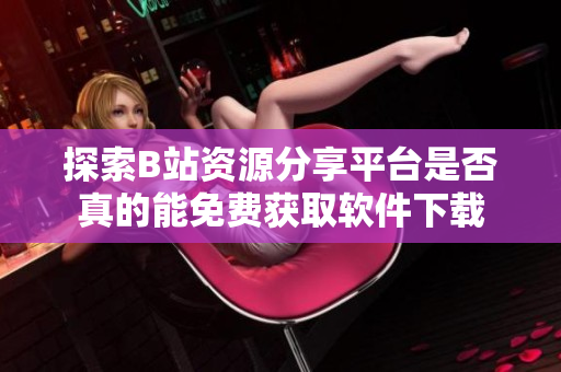 探索B站资源分享平台是否真的能免费获取软件下载