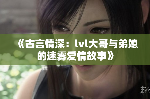 《古言情深：lvl大哥与弟媳的迷雾爱情故事》