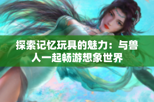 探索记忆玩具的魅力：与兽人一起畅游想象世界