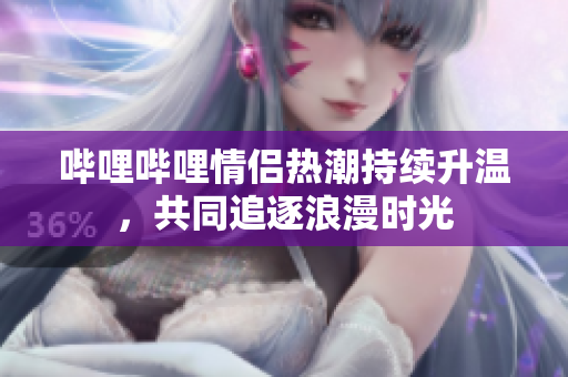 哔哩哔哩情侣热潮持续升温，共同追逐浪漫时光