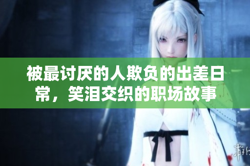 被最讨厌的人欺负的出差日常，笑泪交织的职场故事