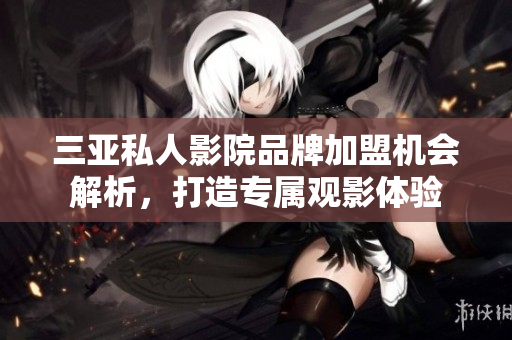 三亚私人影院品牌加盟机会解析，打造专属观影体验