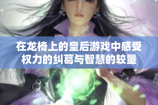 在龙椅上的皇后游戏中感受权力的纠葛与智慧的较量