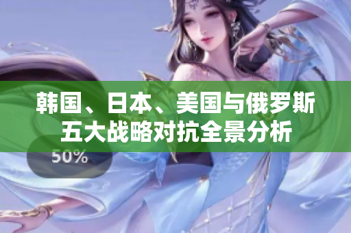 韩国、日本、美国与俄罗斯五大战略对抗全景分析