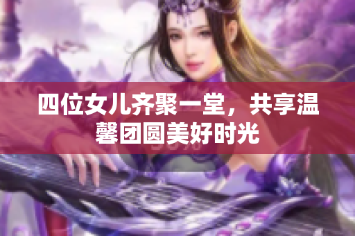 四位女儿齐聚一堂，共享温馨团圆美好时光