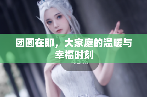 团圆在即，大家庭的温暖与幸福时刻