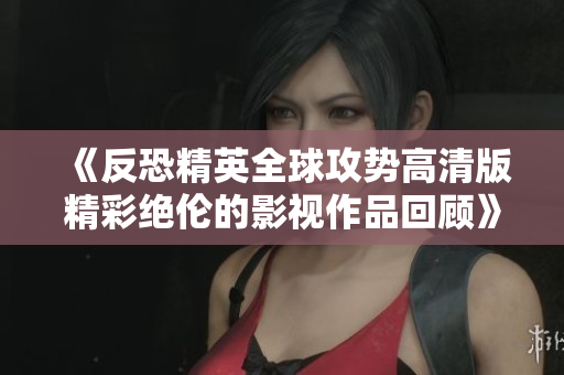 《反恐精英全球攻势高清版精彩绝伦的影视作品回顾》