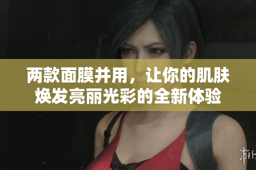 两款面膜并用，让你的肌肤焕发亮丽光彩的全新体验